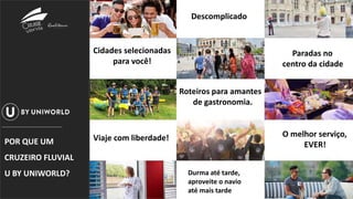 Paradas no
centro da cidade
Descomplicado
Paradas no
centro da cidade
Cidades selecionadas
para você!
Roteiros para amantes
de gastronomia.
Viaje com liberdade!
Durma até tarde,
aproveite o navio
até mais tarde
O melhor serviço,
EVER!POR QUE UM
CRUZEIRO FLUVIAL
U BY UNIWORLD?
 