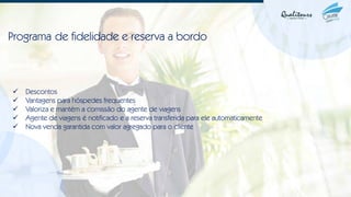 Programa de fidelidade e reserva a bordo
✓ Descontos
✓ Vantagens para hóspedes frequentes
✓ Valoriza e mantém a comissão do agente de viagens
✓ Agente de viagens é notificado e a reserva transferida para ele automaticamente
✓ Nova venda garantida com valor agregado para o cliente
 
