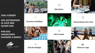 Encontros no
Rooftop
Silent Disco
Aula de pintura com vinhoEncontros no Rooftop
Aula de mixologia Treino trx e ioga
WI-FI a bordo
VIDA A BORDO
NÓS ENTENDEMOS
SE VOCÊ NÃO
QUISER SAIR.
POR ISSO
GARANTIMOS
DIVERSÃO A BORDO.
 