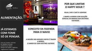 ALIMENTAÇÃO.
JÁ ESTAMOS
COM FOME
SÓ DE PENSAR.
Uma vez a bordo, você terá
02 refeições incluídas,
conforme seu roteiro.
Sempre com opções orgânicas,
vegetarianas e saudáveis.
POR QUE LIMITAR
O HAPPY HOUR ?
ÁGUA, CHÁ E CAFÉ Á VONTADE
2 BARES A BORDO COM SELEÇÃO
ESPECIAL DE BEBIDAS DOS DESTINOS
VISITADOS
CONCEITO DA FAZENDA
PARA O NAVIO
A MISSÃO DOS NOSSOS CHEFES É TRAZER
A BORDO,
O SABOR DE CADA DESTINO VISITADO
 