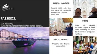 PASSEIOS.
SAIA DO NAVIO,
E VIVA AS MELHORES EXPERIÊNCIAS DO LADO DE FORA.
PASSEIOS INCLUÍDOS
Koblenz night out, tour
pelo canal de Amsterdã,
visita em um castelo e
muito mais.
U TIME
Esses são passeios
opcionais, pagos a parte,
como blokarting nas praias
de Haarlem ou caiaque no
rio Meno.
FAÇA DO SEU JEITO
Programe o dia do jeito
que preferir.
 