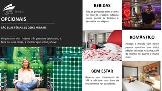 OPCIONAIS
SÃO SUAS FÉRIAS, SE DEIXE MIMAR.
Adquira um dos nossos três pacotes opcionais, e
faça de suas férias, a melhor que você já teve.
ROMÂNTICO
Aqueça a relação com nosso
pacote româtico que inclui
pétalas de rosas na cama, café
da manhã no quarto e muito
mais.
BEBIDAS
Não se preocupe com a conta
no final do cruzeiro. Adquira
nosso pacote de bebidas e
aproveite sua viagem.
BEM ESTAR
Reserve um tratamento de
SPA e adicione uma dose de
relaxamento nas suas férias.
 