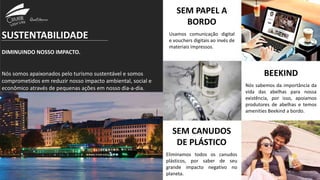 SUSTENTABILIDADE
DIMINUINDO NOSSO IMPACTO.
Nós somos apaixonados pelo turismo sustentável e somos
comprometidos em reduzir nosso impacto ambiental, social e
econômico através de pequenas ações em nosso dia-a-dia.
SEM PAPEL A
BORDO
Usamos comunicação digital
e vouchers digitais ao invés de
materiais impressos.
BEEKIND
Nós sabemos da importância da
vida das abelhas para nossa
existência, por isso, apoiamos
produtores de abelhas e temos
amenities Beekind a bordo.
SEM CANUDOS
DE PLÁSTICO
Eliminamos todos os canudos
plásticos, por saber de seu
grande impacto negativo no
planeta.
 