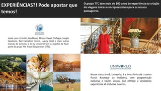 Junto com o Contiki, BusAbout, African Travel, Trafalgar, Insight
Vacations, Red Carnation Hotels, Luxury Gold e mais outras
marcas de turismo, o U by Uniworld tem o orgulho de fazer
parte do grupo The Travel Corporation (TTC).
Nossa marca irmã, Uniworld, é a única linha de cruzeiro
fluvial Boutique da indústria, com programação
exclusiva e navios únicos, que oferece a verdadeira
experiência all-inclusive nos rios.
EXPERIÊNCIAS?! Pode apostar que
temos!
.
O grupo TTC tem mais de 100 anos de experiência na criação
de viagens únicas e enriquecedoras para os nossos
passageiros.
 