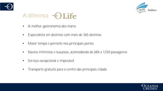 A diferença
• A melhor gastronomia dos mares
• Especialista em destinos com mais de 365 destinos
• Maior tempo e pernoite nos principais portos
• Navios intimistas e luxuosos, acomodando de 684 a 1250 passageiros
• Serviço excepcional e impecável
• Transporte gratuito para o centro das principais cidade
 