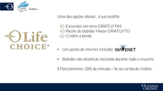 Uma das opções abaixo, à sua escolha:
Excursões em terra GRATUITAS
Pacote de bebidas House GRATUITO
Crédito a bordo
• Um ponto de internet incluído
• Bebidas não alcoólicas incluídas durante todo o cruzeiro
$ Parcelamento: 20% de entrada + 9x no cartão de crédito
 