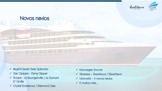 Novos navios
✓ Regent Seven Seas Splendor
✓ Star Clippers - Flying Clipper
✓ Ponant - Le Boungainville / Le Dumont
D´Urville
✓ Crystal Endeavour / Diamond Class
✓ Norwegian Encore
✓ Silversea – SlverMoon / SilverDawn
✓ Uniworld – 4 novos navios
✓ E muitos mais...
 