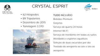 CRYSTAL ESPRIT
• 62 Hóspedes
• 89 Tripulantes
• Dezembro de 2015
• Tonelagem 3,370
TUDO
Bebidas Premium
Gorjetas
Serviço de quarto 24 horas
Internet Wi-Fi
Serviço de mordomo em todas as suites
Atividades e esportes aquáticos
Seleção de duas excursões por dia
Traslado do aeroporto ao iate e iate ao
aeroporto
 