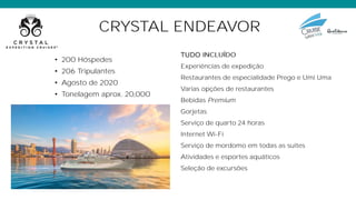 CRYSTAL ENDEAVOR
• 200 Hóspedes
• 206 Tripulantes
• Agosto de 2020
• Tonelagem aprox. 20,000
TUDO
Experiências de expedição
Restaurantes de especialidade Prego e Umi Uma
Varias opções de restaurantes
Bebidas Premium
Gorjetas
Serviço de quarto 24 horas
Internet Wi-Fi
Serviço de mordomo em todas as suites
Atividades e esportes aquáticos
Seleção de excursões
 