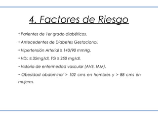 4. Factores de Riesgo
• Parientes de 1er grado diabéticos.

• Antecedentes de Diabetes Gestacional.

• Hipertensión Arterial ≥ 140/90 mmHg.

• HDL ≤ 35mg/dl, TG ≥ 250 mg/dl.

• Historia de enfermedad vascular (AVE, IAM).

• Obesidad abdominal > 102 cms en hombres y > 88 cms en
mujeres.
 
