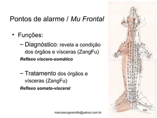 • Funções:
– Diagnóstico: revela a condição
dos órgãos e vísceras (ZangFu)
Reflexo viscero-somático
– Tratamento dos órgãos e
vísceras (ZangFu)
Reflexo somato-visceral
Pontos de alarme / Mu Frontal
101
marciascognamillo@yahoo.com.br
 