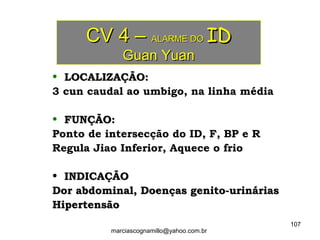 CV 4 –CV 4 – ALARME DOALARME DO IDID
Guan YuanGuan Yuan
• LOCALIZAÇÃO:LOCALIZAÇÃO:
3 cun caudal ao umbigo, na linha média
• FUNÇÃO:FUNÇÃO:
Ponto de intersecção do ID, F, BP e R
Regula Jiao Inferior, Aquece o frio
• INDICAÇÃOINDICAÇÃO
Dor abdominal, Doenças genito-urináriasDor abdominal, Doenças genito-urinárias
HipertensãoHipertensão
107
marciascognamillo@yahoo.com.br
 