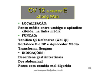 CV 12CV 12 ALARME DOALARME DO EE
Zhong WanZhong Wan
• LOCALIZAÇÃO:
Ponto médio entre umbigo e apêndice
xifóide, na linha média
• FUNÇÃO:
Tonifica Qi Defensivo (Wei Qi)
Fortalece E e BP e Aquecedor Médio
Transforma fleugma
• INDICAÇÕES:
Desordens gastrintestinais
Dor abdominal
Fezes com comida mal digerida
109
marciascognamillo@yahoo.com.br
 