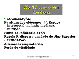 CV 17CV 17 ALARME DOALARME DO PerPer
Zan ZhongZan Zhong
• LOCALIZAÇÃO:
Na altura dos olécranos, 4º. Espaço
intercostal, na linha mediana.
• FUNÇÃO:
Ponto de Influência do Qi
Regula P, dispersa umidade do Jiao Superior
• INDICAÇÃO:
Alterações respiratórias,
Perda de vitalidade
113
marciascognamillo@yahoo.com.br
 