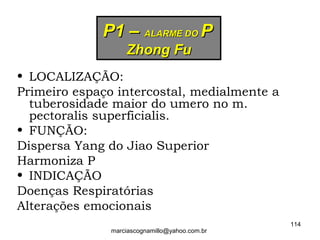 P1 –P1 – ALARME DOALARME DO PP
Zhong FuZhong Fu
• LOCALIZAÇÃO:
Primeiro espaço intercostal, medialmente a
tuberosidade maior do umero no m.
pectoralis superficialis.
• FUNÇÃO:
Dispersa Yang do Jiao Superior
Harmoniza P
• INDICAÇÃO
Doenças Respiratórias
Alterações emocionais
114
marciascognamillo@yahoo.com.br
 