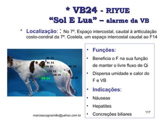 * VB24* VB24 -- RIYUERIYUE
“Sol E Lua” –“Sol E Lua” – alarme da VBalarme da VB
• Localização: : No 7º. Espaço intercostal, caudal à artticulação
costo-condral da 7ª. Costela, um espaço intercostal caudal ao F14
• Funções:
• Beneficia o F na sua função
de manter o livre fluxo de Qi
• Dispersa umidade e calor do
F e VB
• Indicações:
• Náuseas
• Hepatites
• Concreções biliares
117
marciascognamillo@yahoo.com.br
 