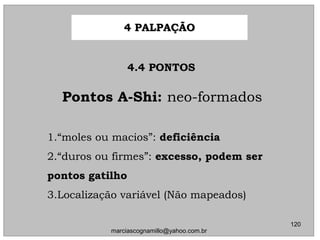 Pontos A-Shi:Pontos A-Shi: neo-formadosneo-formados
1.1.““moles ou macios”:moles ou macios”: deficiênciadeficiência
2.2.““duros ou firmes”:duros ou firmes”: excesso, podem serexcesso, podem ser
pontos gatilhopontos gatilho
3.3.Localização variável (Não mapeados)Localização variável (Não mapeados)
4.4 PONTOS4.4 PONTOS
4 PALPAÇÃO4 PALPAÇÃO
120
marciascognamillo@yahoo.com.br
 