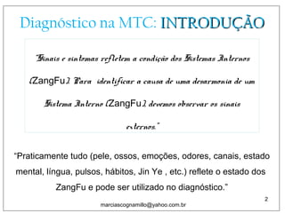 Diagnóstico na MTC: INTRODUÇÃOINTRODUÇÃO
“Sinais e sintomas refletem a condição dos Sistemas Internos
(ZangFu). Para identificar a causa de uma desarmonia de um
Sistema Interno (ZangFu), devemos observar os sinais
externos.”
2
marciascognamillo@yahoo.com.br
“Praticamente tudo (pele, ossos, emoções, odores, canais, estado
mental, língua, pulsos, hábitos, Jin Ye , etc.) reflete o estado dos
ZangFu e pode ser utilizado no diagnóstico.”
marciascognamillo@yahoo.com.br
 