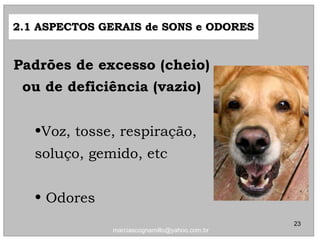 •Voz, tosse, respiração,Voz, tosse, respiração,
soluço, gemido, etcsoluço, gemido, etc
• OdoresOdores
2.1 ASPECTOS GERAIS de SONS e ODORES2.1 ASPECTOS GERAIS de SONS e ODORES
Padrões de excesso (cheio)Padrões de excesso (cheio)
ou de deficiência (vazio)ou de deficiência (vazio)
23
marciascognamillo@yahoo.com.br
 