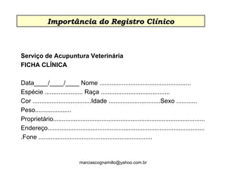 Serviço de Acupuntura Veterinária
FICHA CLÍNICA
Data____/____/____ Nome .....................................................
Espécie ...................... Raça ........................................
Cor ..................................Idade ..............................Sexo ............
Peso.....................
Proprietário........................................................................................
Endereço...........................................................................................
.Fone ..................................................................
Encaminhado por: ________________
Importância do Registro ClínicoImportância do Registro Clínico
marciascognamillo@yahoo.com.br
 