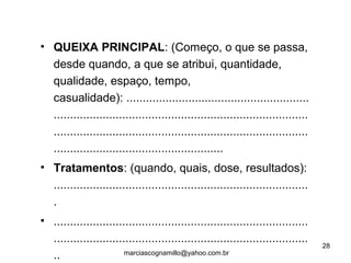 • QUEIXA PRINCIPAL: (Começo, o que se passa,
desde quando, a que se atribui, quantidade,
qualidade, espaço, tempo,
casualidade): ........................................................
..............................................................................
..............................................................................
....................................................
• Tratamentos: (quando, quais, dose, resultados):
..............................................................................
.
• ..............................................................................
..............................................................................
..
28
marciascognamillo@yahoo.com.br
 