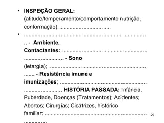 • INSPEÇÃO GERAL:
(atitude/temperamento/comportamento nutrição,
conformação): .................................
• ................................................................................
.. - Ambiente,
Contactantes: ........................................................
.......................... - Sono
(letargia); ...............................................................
....... - Resistência imune e
imunizações; .........................................................
......................... HISTÓRIA PASSADA: Infância,
Puberdade, Doenças (Tratamentos); Acidentes;
Abortos; Cirurgias; Cicatrizes, histórico
familiar: ...................................................................
...............
29
 