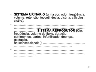 • SISTEMA URINÁRIO (urina cor, odor, freqüência,
volume, retenção, incontinência, disúria, cálculos,
cistite):
• ................................................................................
................................................................................
......................... SISTEMA REPRODUTOR (Cio:
freqüência, volume de fluxo, duração,
corrimentos, partos, infertilidade, doenças,
gestação,
anticoncepcionais,): ...............................................
.................................................................
• ................................................................................
................................................................................
.........................
31
 