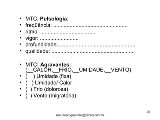 • MTC: Pulsologia:
• freqüência: ..................................................
• ritmo: .....................................
• vigor: ..........................
• profundidade.....................................................
• qualidade: ........................................................
• MTC: Agravantes:
(__CALOR,__FRIO,__UMIDADE,__VENTO)
• ( ) Umidade (fixa)
• ( ) Umidade/ Calor
• ( ) Frio (dolorosa)
• ( ) Vento (migratória)
36
marciascognamillo@yahoo.com.br
 