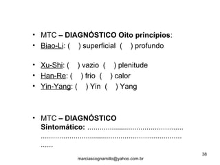 • MTC – DIAGNÓSTICO Oito princípios:
• Biao-Li: ( ) superficial ( ) profundo
• Xu-Shi: ( ) vazio ( ) plenitude
• Han-Re: ( ) frio ( ) calor
• Yin-Yang: ( ) Yin ( ) Yang
• MTC – DIAGNÓSTICO
Sintomático: ...............................................
.....................................................................
......
38
marciascognamillo@yahoo.com.br
 