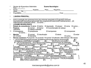 • Serviço de Acupuntura VeterináriaServiço de Acupuntura Veterinária Exame NeurológicoExame Neurológico
Data___/___/___Data___/___/___
• Nome__________________ Espécie_______ Peso______ Raça/Cor________________Nome__________________ Espécie_______ Peso______ Raça/Cor________________
Idade____ Sx:___Idade____ Sx:___
• Proprietário_____________________________________________ Fone ________________Proprietário_____________________________________________ Fone ________________
• 1.1.QUEIXA PRINCIPALQUEIXA PRINCIPAL::
__________________________________________________________________________________________________________________________________
• Início e evolução dos sintomas:Início dos sintomas associado à:Início e evolução dos sintomas:Início dos sintomas associado à: agudoagudo crônicocrônico
traumatismotraumatismo tóxicostóxicos progressivoprogressivo não progressivonão progressivo exercícioexercício medicamentos (...)medicamentos (...)
melhorandomelhorando oscilanteoscilante outros ...outros ...  outros ...outros ...
• 2.2.EXAME NEUROLÓGICOEXAME NEUROLÓGICO
• Estado de consciência:Estado de consciência:  alertaalerta  delíriodelírio  depressãodepressão  estuporestupor  comacoma  outrosoutros ......
• Postura:Postura:  normalnormal  tremortremor  incoordenação de cabeçaincoordenação de cabeça 
rolamentorolamento  cabeça inclinadacabeça inclinada
  tetraparesiatetraparesia  paraparesiaparaparesia  hemiparesiahemiparesia  monoparesiamonoparesia
 outros ...outros ...
• Marcha:Marcha:  normalnormal  claudicaçãoclaudicação  ataxiaataxia  andarandar
em círculosem círculos  dismetriadismetria  outros ...outros ...
• Nervos cranianosNervos cranianos (P-presente / Au-ausente / N-normal / At-alterado / Md-midríase / Mo-miose)(P-presente / Au-ausente / N-normal / At-alterado / Md-midríase / Mo-miose)
• I – OLFATÓRIOSimetria/Expressão facialAlimentoProdução lágrima (Schirmer)I – OLFATÓRIOSimetria/Expressão facialAlimentoProdução lágrima (Schirmer)D ( )E (D ( )E (
))Substância volátilReflexo cornealSubstância volátilReflexo cornealD ( )E ( )D ( )E ( )Movimento auricularMovimento auricularD ( )E (D ( )E (
))II – ÓPTICOAmeaçaVIII – VESTÍBULO-COCLEARAcompanhamento de objetosII – ÓPTICOAmeaçaVIII – VESTÍBULO-COCLEARAcompanhamento de objetosD ( )E (D ( )E (
))AudiçãoObstáculosNistagmo fisiológicoAudiçãoObstáculosNistagmo fisiológicoD ( )E ( )D ( )E ( )Tamanho pupilarTamanho pupilarD ( )ED ( )E
( )( )Nistagmo horizontalNistagmo horizontalD ( )E ( )D ( )E ( )Fundo de olhoFundo de olhoD ( )E ( )D ( )E ( )NistagmoNistagmo
verticalverticalD ( )E ( )D ( )E ( )Nistagmo rotatórioNistagmo rotatórioD ( )E ( )D ( )E ( )III – ÓCULO-III – ÓCULO-
MOTORNistagmo posicionalMOTORNistagmo posicionalD ( )E ( )D ( )E ( )Reflexo pupilar diretoReflexo pupilar diretoD ( )E ( )D ( )E ( )
Posição da cabeçaReflexo pupilar consensualPosição da cabeçaReflexo pupilar consensualD ( )E ( )D ( )E ( )EquilíbrioMovimento ocularEquilíbrioMovimento ocularDD
( )E ( )( )E ( )Avaliação conduto auditivoAvaliação conduto auditivoD ( )E ( )D ( )E ( )IV – TROCLEARIX –IV – TROCLEARIX –
GLOSSOFARÍNGEOMovimento ocularGLOSSOFARÍNGEOMovimento ocularD ( )E ( )D ( )E ( )DeglutiçãoV - TRIGÊMIOX –DeglutiçãoV - TRIGÊMIOX –
VAGOTônus muscularReflexo de tosseReflexo palpebralVAGOTônus muscularReflexo de tosseReflexo palpebralD ( )E ( )D ( )E ( )Reflexo óculo-Reflexo óculo-
cardíacoReflexo cornealcardíacoReflexo cornealD ( )E ( )D ( )E ( )FonaçãoSensibilidade facialFonaçãoSensibilidade facialD ( )E ( )D ( )E ( )
MastigaçãoXI – ACESSÓRIOMusculatura cervicalVI – ABDUCENTEMovimento ocularMastigaçãoXI – ACESSÓRIOMusculatura cervicalVI – ABDUCENTEMovimento ocularD ( )D ( )
E ( )E ( )XII – HIPOGLOSSOEstiramento/Movimento da línguaVII – FACIALAmeaçaXII – HIPOGLOSSOEstiramento/Movimento da línguaVII – FACIALAmeaçaD ( )D ( )
E ( )Obs:E ( )Obs:Reflexo palpebralReflexo palpebralD ( )E ( )D ( )E ( )
40
marciascognamillo@yahoo.com.br
 
