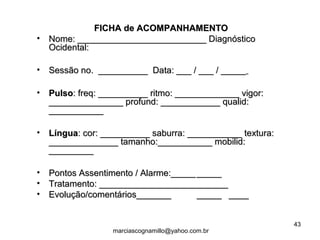 FICHA de ACOMPANHAMENTOFICHA de ACOMPANHAMENTO
• Nome: __________________________ DiagnósticoNome: __________________________ Diagnóstico
Ocidental:Ocidental:
• Sessão no. __________ Data: ___ / ___ / _____Sessão no. __________ Data: ___ / ___ / _____
• PulsoPulso: freq: __________ ritmo: _____________ vigor:: freq: __________ ritmo: _____________ vigor:
_______________ profund: ____________ qualid:_______________ profund: ____________ qualid:
______________________
• LínguaLíngua: cor: __________ saburra: ___________ textura:: cor: __________ saburra: ___________ textura:
______________ tamanho:___________ mobilid:______________ tamanho:___________ mobilid:
__________________
• Pontos Assentimento / Alarme:_____Pontos Assentimento / Alarme:_____ __________
• Tratamento: __________________________Tratamento: __________________________
• Evolução/comentários_______Evolução/comentários_______ __________ ________
43
marciascognamillo@yahoo.com.br
 