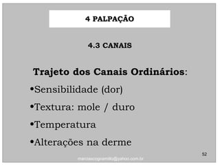 4.3 CANAIS4.3 CANAIS
Trajeto dos Canais OrdináriosTrajeto dos Canais Ordinários::
•Sensibilidade (dor)Sensibilidade (dor)
•Textura: mole / duroTextura: mole / duro
•TemperaturaTemperatura
•Alterações na dermeAlterações na derme
4 PALPAÇÃO4 PALPAÇÃO
52
marciascognamillo@yahoo.com.br
 