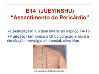 B14 (JUEYINSHU)
“Assentimento do Pericárdio”
Localização: 1,5 tsun lateral ao espaço T4-T5
Função: Harmoniza o QI do coração e ativa a
circulação, nevralgia intercostal, ativa Xue.
marciascognamillo@yahoo.com.br
 
