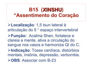 Localização: 1,5 tsun lateral à
articulação do 5 ° espaço intervertebral
Função: Acalma Shen, fortalece e
clareia a mente, ativa a circulação do
sangue nos vasos e harmoniza QI do C.
Indicação: Tosse cardíaca, distúrbios
mentais, insônia, depressão, verborréia.
OBS: Associar com B-23
B15 (XINSHUXINSHU)
“Assentimento do Coração
 