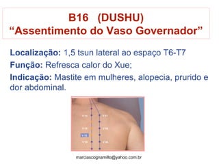 Localização: 1,5 tsun lateral ao espaço T6-T7
Função: Refresca calor do Xue;
Indicação: Mastite em mulheres, alopecia, prurido e
dor abdominal.
B16 (DUSHU)
“Assentimento do Vaso Governador”
marciascognamillo@yahoo.com.br
 