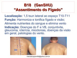 B18 (GanSHU)B18 (GanSHU)
“Assentimento do Fígado”“Assentimento do Fígado”
Localização: 1,5 tsun lateral ao espaço T10-T11
Função: Harmoniza e tonifica fígado e visão;
Alimenta nutrientes do sangue e elimina vento
Indicação: Doenças do F e VB, conjuntivite,
glaucoma, icterícia, mioclonias, doenças da visão
em geral, patologias do vento.
marciascognamillo@yahoo.com.br
 