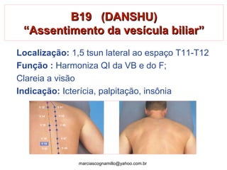 B19 (DANSHU)B19 (DANSHU)
“Assentimento da vesícula biliar”“Assentimento da vesícula biliar”
Localização: 1,5 tsun lateral ao espaço T11-T12
Função : Harmoniza QI da VB e do F;
Clareia a visão
Indicação: Icterícia, palpitação, insônia
marciascognamillo@yahoo.com.br
 