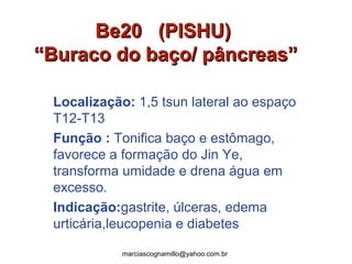 Be20 (PISHU)Be20 (PISHU)
“Buraco do baço/ pâncreas”“Buraco do baço/ pâncreas”
Localização: 1,5 tsun lateral ao espaço
T12-T13
Função : Tonifica baço e estômago,
favorece a formação do Jin Ye,
transforma umidade e drena água em
excesso.
Indicação:gastrite, úlceras, edema
urticária,leucopenia e diabetes
marciascognamillo@yahoo.com.br
 