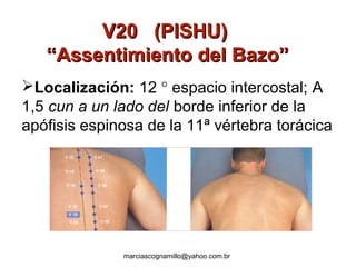 V20 (PISHU)V20 (PISHU)
“Assentimiento del Bazo”“Assentimiento del Bazo”
Localización: 12 ° espacio intercostal; A
1,5 cun a un lado del borde inferior de la
apófisis espinosa de la 11ª vértebra torácica
marciascognamillo@yahoo.com.br
 