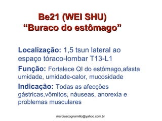 Be21 (WEI SHU)Be21 (WEI SHU)
“Buraco do estômago”“Buraco do estômago”
Localização: 1,5 tsun lateral ao
espaço tóraco-lombar T13-L1
Função: Fortalece QI do estômago,afasta
umidade, umidade-calor, mucosidade
Indicação: Todas as afecções
gástricas,vômitos, náuseas, anorexia e
problemas musculares
marciascognamillo@yahoo.com.br
 