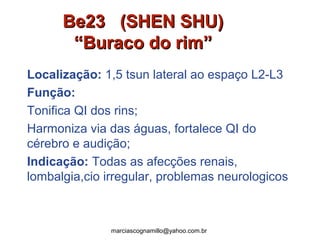 Be23 (SHEN SHU)Be23 (SHEN SHU)
“Buraco do rim”“Buraco do rim”
Localização: 1,5 tsun lateral ao espaço L2-L3
Função:
Tonifica QI dos rins;
Harmoniza via das águas, fortalece QI do
cérebro e audição;
Indicação: Todas as afecções renais,
lombalgia,cio irregular, problemas neurologicos
marciascognamillo@yahoo.com.br
 