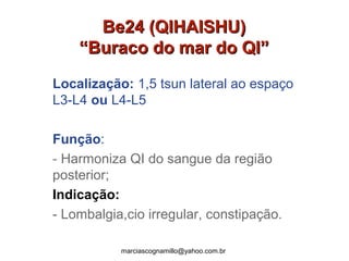 Be24 (QIHAISHU)Be24 (QIHAISHU)
“Buraco do mar do QI”“Buraco do mar do QI”
Localização: 1,5 tsun lateral ao espaço
L3-L4 ou L4-L5
Função:
- Harmoniza QI do sangue da região
posterior;
Indicação:
- Lombalgia,cio irregular, constipação.
marciascognamillo@yahoo.com.br
 
