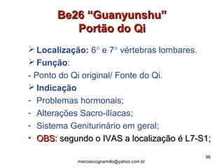 Be26 “Guanyunshu”Be26 “Guanyunshu”
Portão do QiPortão do Qi
 Localização: 6° e 7° vértebras lombares.
 Função:
- Ponto do Qi original/ Fonte do Qi.
 Indicação
- Problemas hormonais;
- Alterações Sacro-ilíacas;
- Sistema Geniturinário em geral;
• OBSOBS: segundo o IVAS a localização é L7-S1;: segundo o IVAS a localização é L7-S1;
96
marciascognamillo@yahoo.com.br
 