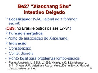 Be27 “Xiaochang Shu”Be27 “Xiaochang Shu”
Intestino DelgadoIntestino Delgado
 Localização: IVAS: lateral ao 1 foramen
sacral;
(OBS:OBS: no Brasil e outros países L7-S1no Brasil e outros países L7-S1)
 Função energética:
- Ponto de associação do Xiaochang.
 Indicação
- Constipação;
- Colite, diarréia;
- Ponto local para problemas lombo-sacros;
• Fonte: Janssens, L. & Still, J.1995; Hwang, Y.C. & Limehouse, J.
B. In: Shoen, A.M. Veterinary Acupuncture.; Demontoy, A. Manuel
d’acupuncture canine. 97
 