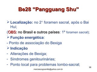 Be28 “Pangguang Shu”Be28 “Pangguang Shu”
 Localização: no 2° foramen sacral, após o Bai
Hui;
(OBS:OBS: no Brasil e outros paísesno Brasil e outros países: 1º foramen sacral);
 Função energética:
- Ponto de associação do Bexiga
 Indicação
- Alterações de Bexiga;
- Síndromes genitourinárias;
- Ponto local para problemas lombo-sacral;
98
marciascognamillo@yahoo.com.br
 