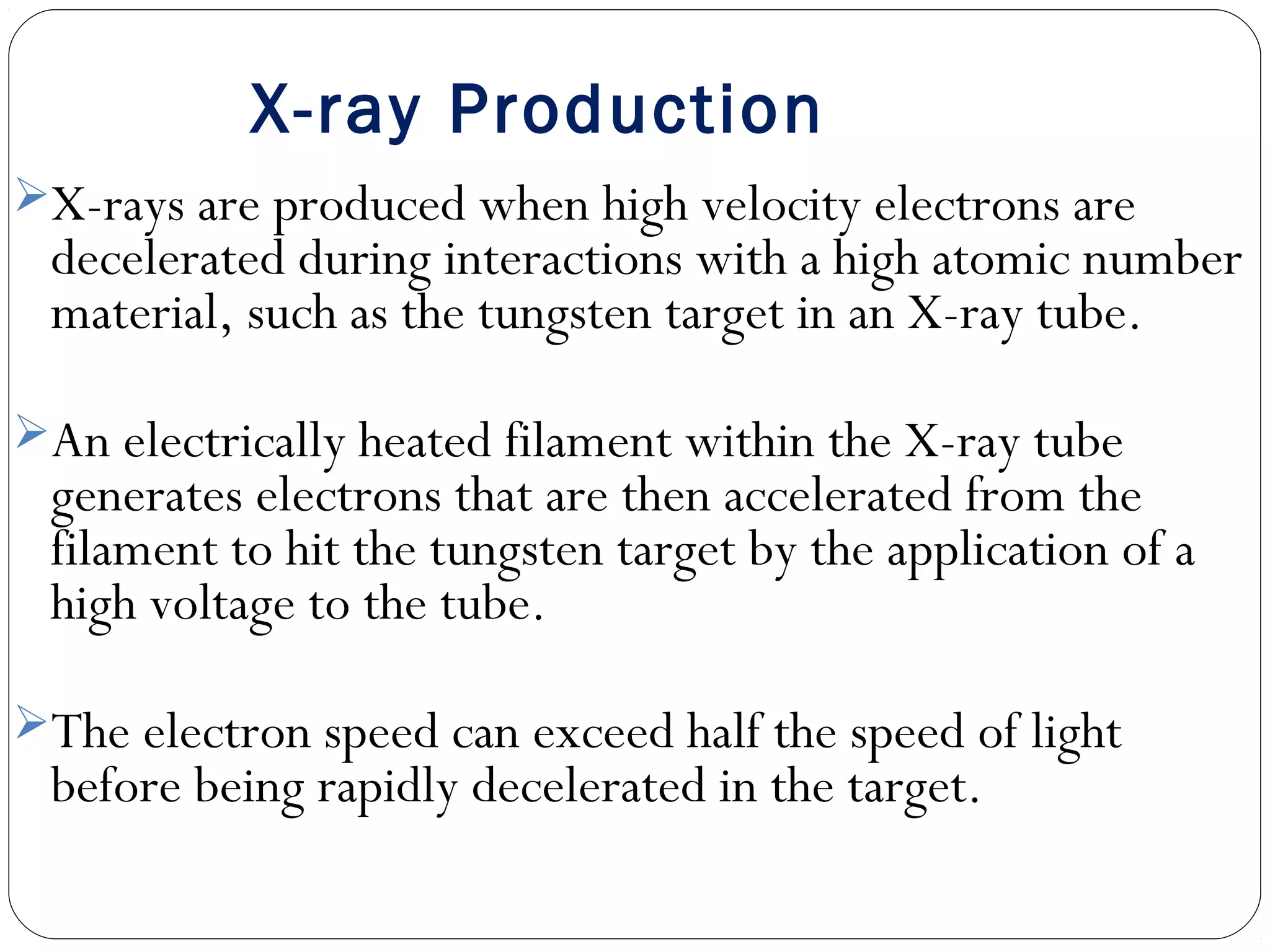 X-ray Production
X-rays are produced when high velocity electrons are
decelerated during interactions with a high atomic number
material, such as the tungsten target in an X-ray tube.
An electrically heated filament within the X-ray tube
generates electrons that are then accelerated from the
filament to hit the tungsten target by the application of a
high voltage to the tube.
The electron speed can exceed half the speed of light
before being rapidly decelerated in the target.
 