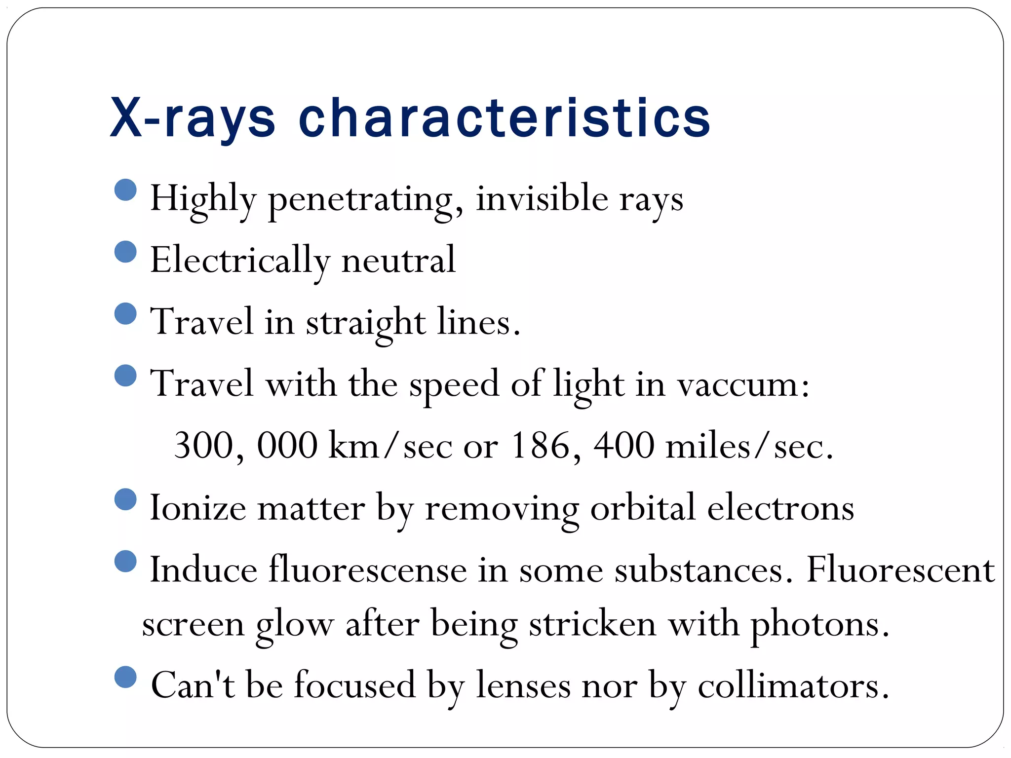 X-rays characteristics
Highly penetrating, invisible rays
Electrically neutral
Travel in straight lines.
Travel with the speed of light in vaccum:
300, 000 km/sec or 186, 400 miles/sec.
Ionize matter by removing orbital electrons
Induce fluorescense in some substances. Fluorescent
screen glow after being stricken with photons.
Can't be focused by lenses nor by collimators.
 