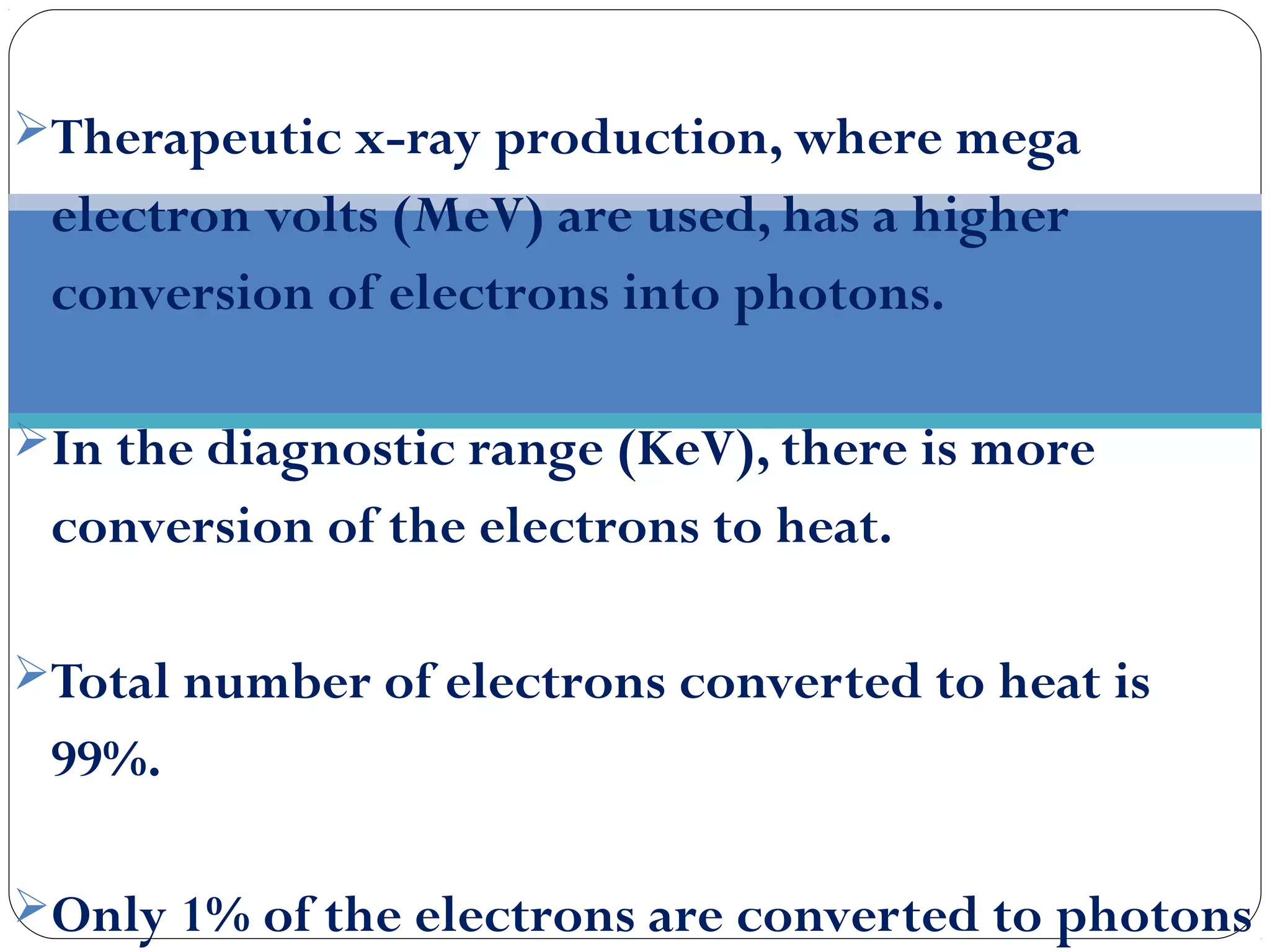 Therapeutic x-ray production, where mega
electron volts (MeV) are used, has a higher
conversion of electrons into photons.
In the diagnostic range (KeV), there is more
conversion of the electrons to heat.
Total number of electrons converted to heat is
99%.
Only 1% of the electrons are converted to photons
 