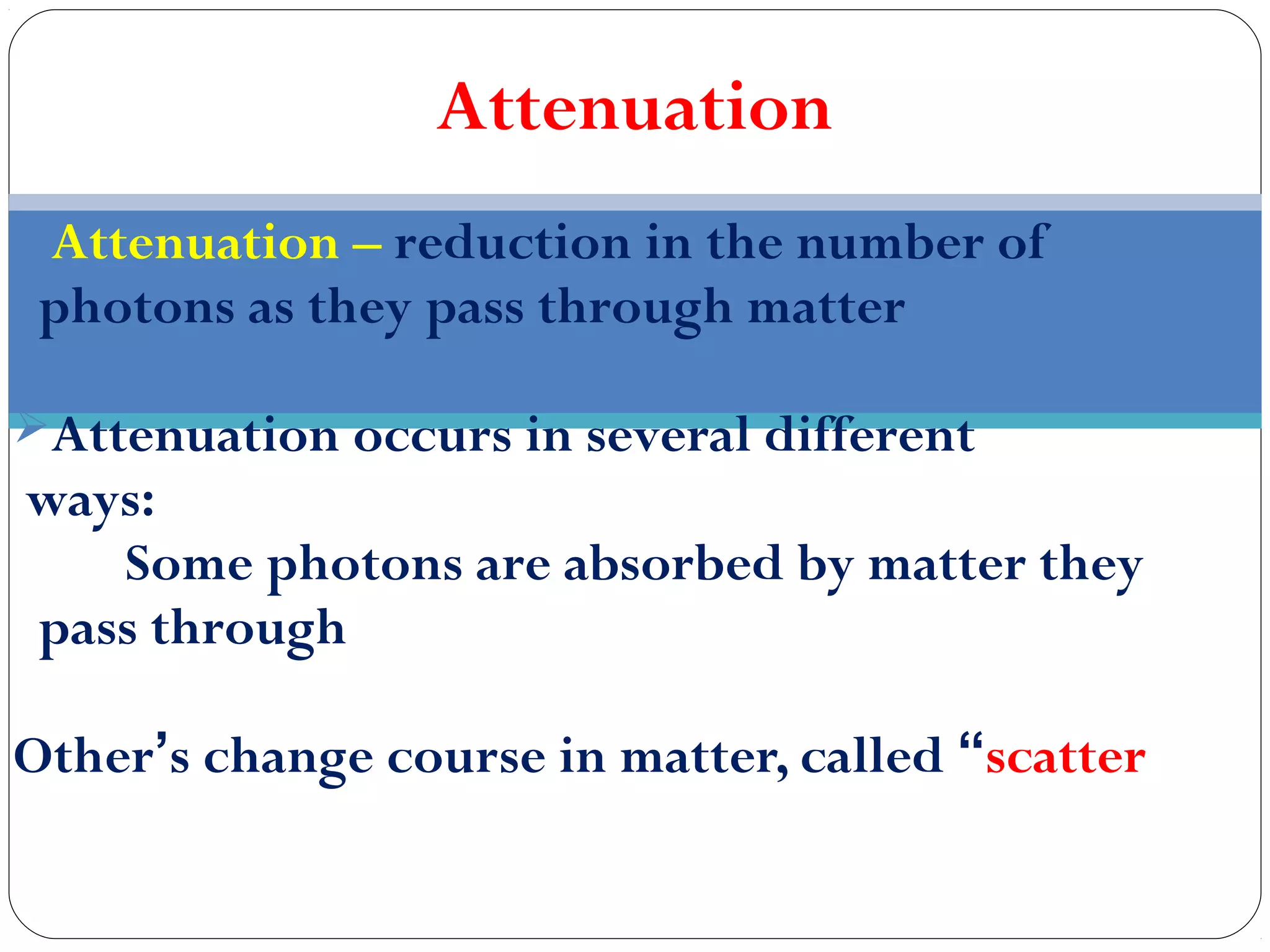 Attenuation
Attenuation – reduction in the number of
photons as they pass through matter
Attenuation occurs in several different
ways:
Some photons are absorbed by matter they
pass through
Other’s change course in matter, called “scatter
 