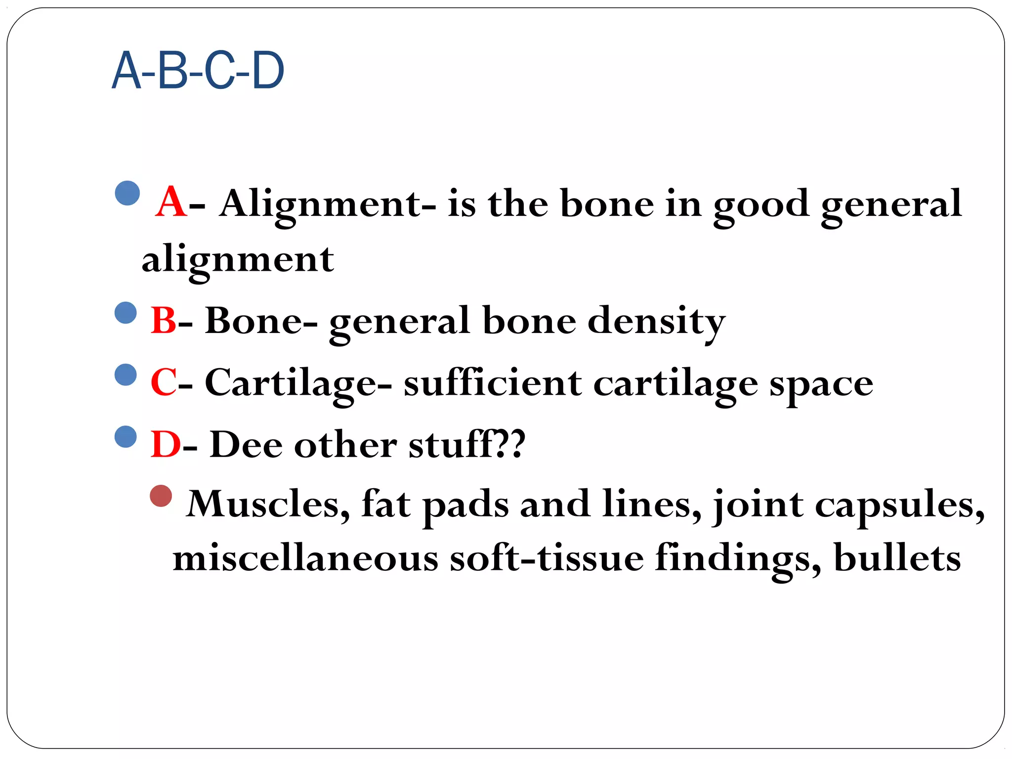 A-B-C-D
A- Alignment- is the bone in good general
alignment
B- Bone- general bone density
C- Cartilage- sufficient cartilage space
D- Dee other stuff??
Muscles, fat pads and lines, joint capsules,
miscellaneous soft-tissue findings, bullets
 
